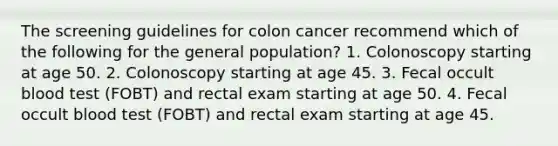 The screening guidelines for colon cancer recommend which of the following for the general population? 1. Colonoscopy starting at age 50. 2. Colonoscopy starting at age 45. 3. Fecal occult blood test (FOBT) and rectal exam starting at age 50. 4. Fecal occult blood test (FOBT) and rectal exam starting at age 45.