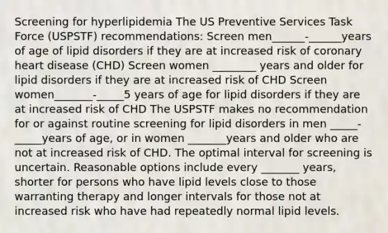 Screening for hyperlipidemia The US Preventive Services Task Force (USPSTF) recommendations: Screen men______-______years of age of lipid disorders if they are at increased risk of coronary heart disease (CHD) Screen women ________ years and older for lipid disorders if they are at increased risk of CHD Screen women_______-_____5 years of age for lipid disorders if they are at increased risk of CHD The USPSTF makes no recommendation for or against routine screening for lipid disorders in men _____-_____years of age, or in women _______years and older who are not at increased risk of CHD. The optimal interval for screening is uncertain. Reasonable options include every _______ years, shorter for persons who have lipid levels close to those warranting therapy and longer intervals for those not at increased risk who have had repeatedly normal lipid levels.