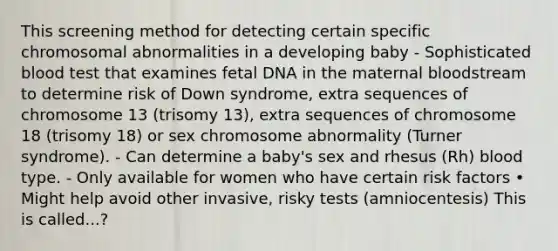 This screening method for detecting certain specific chromosomal abnormalities in a developing baby - Sophisticated blood test that examines fetal DNA in the maternal bloodstream to determine risk of Down syndrome, extra sequences of chromosome 13 (trisomy 13), extra sequences of chromosome 18 (trisomy 18) or sex chromosome abnormality (Turner syndrome). - Can determine a baby's sex and rhesus (Rh) blood type. - Only available for women who have certain risk factors • Might help avoid other invasive, risky tests (amniocentesis) This is called...?