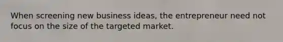 When screening new business ideas, the entrepreneur need not focus on the size of the targeted market.