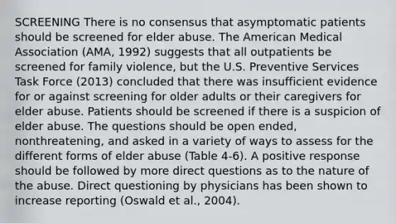 SCREENING There is no consensus that asymptomatic patients should be screened for elder abuse. The American Medical Association (AMA, 1992) suggests that all outpatients be screened for family violence, but the U.S. Preventive Services Task Force (2013) concluded that there was insufficient evidence for or against screening for older adults or their caregivers for elder abuse. Patients should be screened if there is a suspicion of elder abuse. The questions should be open ended, nonthreatening, and asked in a variety of ways to assess for the different forms of elder abuse (Table 4-6). A positive response should be followed by more direct questions as to the nature of the abuse. Direct questioning by physicians has been shown to increase reporting (Oswald et al., 2004).