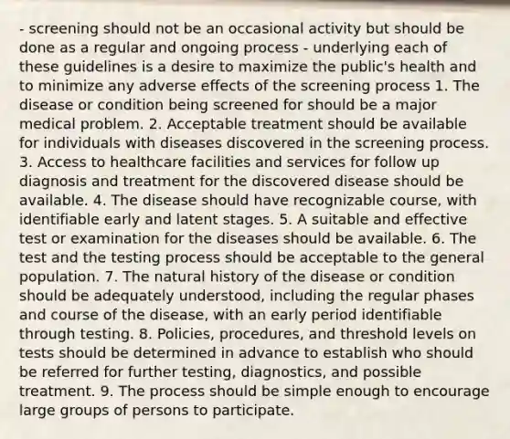 - screening should not be an occasional activity but should be done as a regular and ongoing process - underlying each of these guidelines is a desire to maximize the public's health and to minimize any adverse effects of the screening process 1. The disease or condition being screened for should be a major medical problem. 2. Acceptable treatment should be available for individuals with diseases discovered in the screening process. 3. Access to healthcare facilities and services for follow up diagnosis and treatment for the discovered disease should be available. 4. The disease should have recognizable course, with identifiable early and latent stages. 5. A suitable and effective test or examination for the diseases should be available. 6. The test and the testing process should be acceptable to the general population. 7. The natural history of the disease or condition should be adequately understood, including the regular phases and course of the disease, with an early period identifiable through testing. 8. Policies, procedures, and threshold levels on tests should be determined in advance to establish who should be referred for further testing, diagnostics, and possible treatment. 9. The process should be simple enough to encourage large groups of persons to participate.