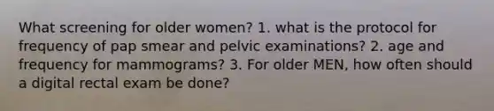 What screening for older women? 1. what is the protocol for frequency of pap smear and pelvic examinations? 2. age and frequency for mammograms? 3. For older MEN, how often should a digital rectal exam be done?