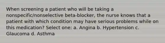 When screening a patient who will be taking a nonspecific/nonselective beta-blocker, the nurse knows that a patient with which condition may have serious problems while on this medication? Select one: a. Angina b. Hypertension c. Glaucoma d. Asthma