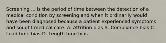 Screening ... is the period of time between the detection of a medical condition by screening and when it ordinarily would have been diagnosed because a patient experienced symptoms and sought medical care. A. Attrition bias B. Compliance bias C. Lead time bias D. Length time bias