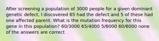 After screening a population of 3000 people for a given dominant genetic defect, I discovered 65 had the defect and 5 of these had one affected parent. What is the mutation frequency for this gene in this population? 60/3000 65/4000 5/6000 60/6000 none of the answers are correct