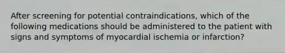 After screening for potential contraindications, which of the following medications should be administered to the patient with signs and symptoms of myocardial ischemia or infarction?