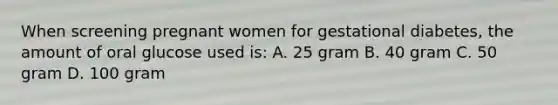 When screening pregnant women for gestational diabetes, the amount of oral glucose used is: A. 25 gram B. 40 gram C. 50 gram D. 100 gram