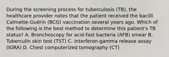 During the screening process for tuberculosis (TB), the healthcare provider notes that the patient received the bacilli Calmette-Guérin (BCG) vaccination several years ago. Which of the following is the best method to determine this patient's TB status? A. Bronchoscopy for acid-fast bacteria (AFB) smear B. Tuberculin skin test (TST) C. Interferon-gamma release assay (IGRA) D. Chest computerized tomography (CT)