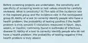 Before screening projects are undertaken, the sensitivity and specificity of screening levels or test values should be carefully reviewed. What is sensitivity? A) The ratio of the incidence rate in the exposed group and the incidence rate in the nonexposed group B) Ability of a test to correctly identify people who have a health problem; the probability of testing positive if the health problem is truly present C) Variations measured in hours, days, weeks, or months; commonly found in outbreaks of infectious disease D) Ability of a test to correctly identify people who do not have a health problem; the probability of testing negative if the health problem is truly absent