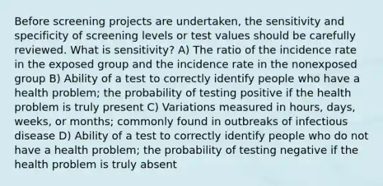 Before screening projects are undertaken, the sensitivity and specificity of screening levels or test values should be carefully reviewed. What is sensitivity? A) The ratio of the incidence rate in the exposed group and the incidence rate in the nonexposed group B) Ability of a test to correctly identify people who have a health problem; the probability of testing positive if the health problem is truly present C) Variations measured in hours, days, weeks, or months; commonly found in outbreaks of infectious disease D) Ability of a test to correctly identify people who do not have a health problem; the probability of testing negative if the health problem is truly absent