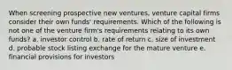 When screening prospective new ventures, venture capital firms consider their own funds' requirements. Which of the following is not one of the venture firm's requirements relating to its own funds? a. investor control b. rate of return c. size of investment d. probable stock listing exchange for the mature venture e. financial provisions for investors