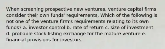 When screening prospective new ventures, venture capital firms consider their own funds' requirements. Which of the following is not one of the venture firm's requirements relating to its own funds? a. investor control b. rate of return c. size of investment d. probable stock listing exchange for the mature venture e. financial provisions for investors