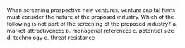 When screening prospective new ventures, venture capital firms must consider the nature of the proposed industry. Which of the following is not part of the screening of the proposed industry? a. market attractiveness b. managerial references c. potential size d. technology e. threat resistance