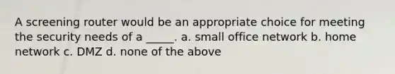 A screening router would be an appropriate choice for meeting the security needs of a _____. a. small office network b. home network c. DMZ d. none of the above
