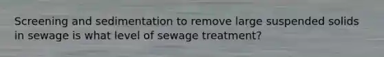 Screening and sedimentation to remove large suspended solids in sewage is what level of sewage treatment?