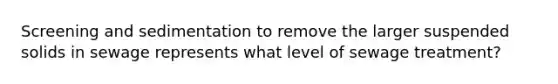 Screening and sedimentation to remove the larger suspended solids in sewage represents what level of sewage treatment?