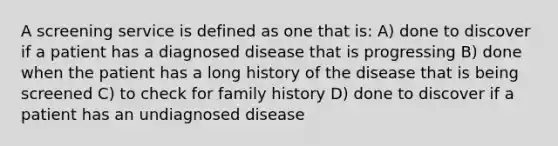 A screening service is defined as one that is: A) done to discover if a patient has a diagnosed disease that is progressing B) done when the patient has a long history of the disease that is being screened C) to check for family history D) done to discover if a patient has an undiagnosed disease