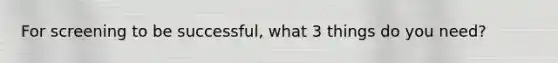 For screening to be successful, what 3 things do you need?