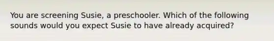 You are screening Susie, a preschooler. Which of the following sounds would you expect Susie to have already acquired?