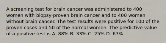 A screening test for brain cancer was administered to 400 women with biopsy-proven brain cancer and to 400 women without brain cancer. The test results were positive for 100 of the proven cases and 50 of the normal women. The predictive value of a positive test is A. 88% B. 33% C. 25% D. 67%