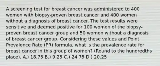 A screening test for breast cancer was administered to 400 women with biopsy-proven breast cancer and 400 women without a diagnosis of breast cancer. The test results were sensitive and deemed positive for 100 women of the biopsy-proven breast cancer group and 50 women without a diagnosis of breast cancer group. Considering these values and Point Prevalence Rate (PR) formula, what is the prevalence rate for breast cancer in this group of women? (Round to the hundredths place). A.) 18.75 B.) 9.25 C.) 24.75 D.) 20.25