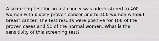 A screening test for breast cancer was administered to 400 women with biopsy-proven cancer and to 400 women without breast cancer. The test results were positive for 100 of the proven cases and 50 of the normal women. What is the sensitivity of this screening test?