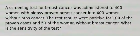 A screening test for breast cancer was administered to 400 women with biopsy proven breast cancer into 400 women without bras cancer. The test results were positive for 100 of the proven cases and 50 of the woman without breast cancer. What is the sensitivity of the test?