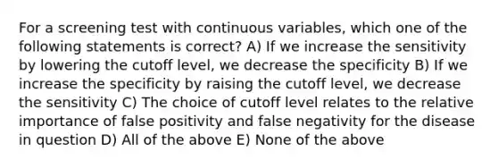 For a screening test with continuous variables, which one of the following statements is correct? A) If we increase the sensitivity by lowering the cutoff level, we decrease the specificity B) If we increase the specificity by raising the cutoff level, we decrease the sensitivity C) The choice of cutoff level relates to the relative importance of false positivity and false negativity for the disease in question D) All of the above E) None of the above