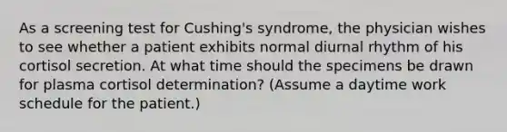 As a screening test for Cushing's syndrome, the physician wishes to see whether a patient exhibits normal diurnal rhythm of his cortisol secretion. At what time should the specimens be drawn for plasma cortisol determination? (Assume a daytime work schedule for the patient.)