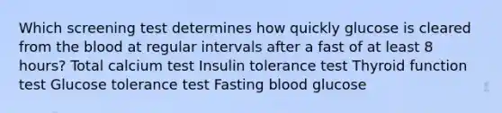 Which screening test determines how quickly glucose is cleared from the blood at regular intervals after a fast of at least 8 hours? Total calcium test Insulin tolerance test Thyroid function test Glucose tolerance test Fasting blood glucose