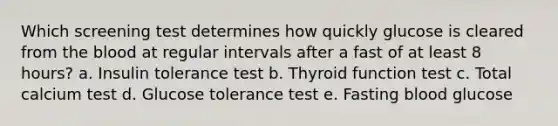 Which screening test determines how quickly glucose is cleared from the blood at regular intervals after a fast of at least 8 hours? a. Insulin tolerance test b. Thyroid function test c. Total calcium test d. Glucose tolerance test e. Fasting blood glucose