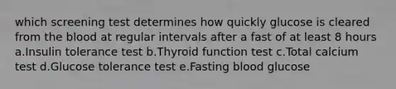 which screening test determines how quickly glucose is cleared from the blood at regular intervals after a fast of at least 8 hours a.Insulin tolerance test b.Thyroid function test c.Total calcium test d.Glucose tolerance test e.Fasting blood glucose