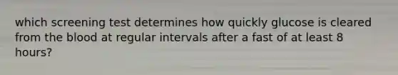 which screening test determines how quickly glucose is cleared from the blood at regular intervals after a fast of at least 8 hours?