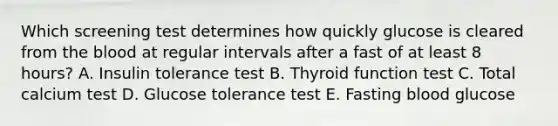 Which screening test determines how quickly glucose is cleared from the blood at regular intervals after a fast of at least 8 hours? A. Insulin tolerance test B. Thyroid function test C. Total calcium test D. Glucose tolerance test E. Fasting blood glucose