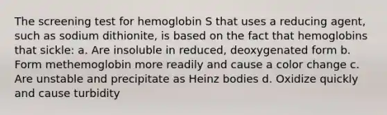 The screening test for hemoglobin S that uses a reducing agent, such as sodium dithionite, is based on the fact that hemoglobins that sickle: a. Are insoluble in reduced, deoxygenated form b. Form methemoglobin more readily and cause a color change c. Are unstable and precipitate as Heinz bodies d. Oxidize quickly and cause turbidity