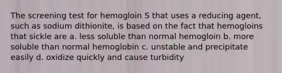 The screening test for hemogloin S that uses a reducing agent, such as sodium dithionite, is based on the fact that hemogloins that sickle are a. less soluble than normal hemogloin b. more soluble than normal hemoglobin c. unstable and precipitate easily d. oxidize quickly and cause turbidity