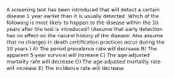 A screening test has been introduced that will detect a certain disease 1 year earlier than it is usually detected. Which of the following is most likely to happen to the disease within the 10 years after the test is introduced? (Assume that early detection has no effect on the natural history of the disease. Also assume that no changes in death certification practices occur during the 10 years.) A) The period prevalence rate will decrease B) The apparent 5-year survival will increase C) The age-adjusted mortality rate will decrease D) The age-adjusted mortality rate will increase E) The incidence rate will decrease