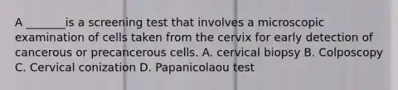 A _______is a screening test that involves a microscopic examination of cells taken from the cervix for early detection of cancerous or precancerous cells. A. cervical biopsy B. Colposcopy C. Cervical conization D. Papanicolaou test