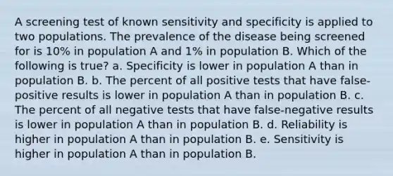 A screening test of known sensitivity and specificity is applied to two populations. The prevalence of the disease being screened for is 10% in population A and 1% in population B. Which of the following is true? a. Specificity is lower in population A than in population B. b. The percent of all positive tests that have false-positive results is lower in population A than in population B. c. The percent of all negative tests that have false-negative results is lower in population A than in population B. d. Reliability is higher in population A than in population B. e. Sensitivity is higher in population A than in population B.