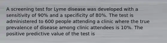 A screening test for Lyme disease was developed with a sensitivity of 90% and a specificity of 80%. The test is administered to 600 people attending a clinic where the true prevalence of disease among clinic attendees is 10%. The positive predictive value of the test is