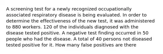 A screening test for a newly recognized occupationally associated respiratory disease is being evaluated. In order to determine the effectiveness of the new test, it was administered to 880 workers. 120 of the individuals diagnosed with the disease tested positive. A negative test finding occurred in 50 people who had the disease. A total of 40 persons not diseased tested positive for it. How many false positives are there