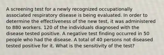 A screening test for a newly recognized occupationally associated respiratory disease is being evaluated. In order to determine the effectiveness of the new test, it was administered to 880 workers. 120 of the individuals diagnosed with the disease tested positive. A negative test finding occurred in 50 people who had the disease. A total of 40 persons not diseased tested positive for it. What is the sensitivity of the test?