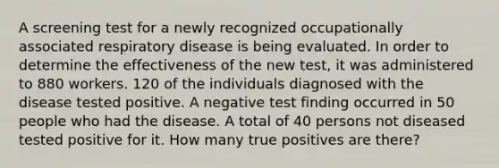 A screening test for a newly recognized occupationally associated respiratory disease is being evaluated. In order to determine the effectiveness of the new test, it was administered to 880 workers. 120 of the individuals diagnosed with the disease tested positive. A negative test finding occurred in 50 people who had the disease. A total of 40 persons not diseased tested positive for it. How many true positives are there?