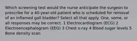 Which screening test would the nurse anticipate the surgeon to prescribe for a 40-year-old patient who is scheduled for removal of an inflamed gall bladder? Select all that apply. One, some, or all responses may be correct. 1 Electrocardiogram (ECG) 2 Electroencephalogram (EEG) 3 Chest x-ray 4 Blood sugar levels 5 Bone density scan