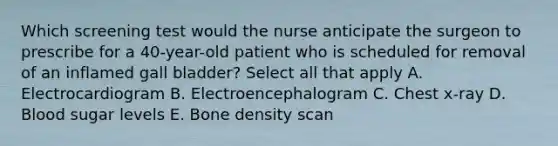 Which screening test would the nurse anticipate the surgeon to prescribe for a 40-year-old patient who is scheduled for removal of an inflamed gall bladder? Select all that apply A. Electrocardiogram B. Electroencephalogram C. Chest x-ray D. Blood sugar levels E. Bone density scan