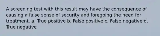 A screening test with this result may have the consequence of causing a false sense of security and foregoing the need for treatment. a. True positive b. False positive c. False negative d. True negative