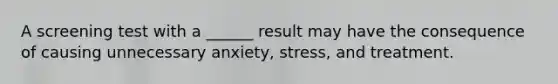 A screening test with a ______ result may have the consequence of causing unnecessary anxiety, stress, and treatment.