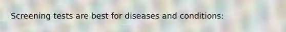 Screening tests are best for diseases and conditions: