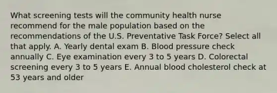 What screening tests will the community health nurse recommend for the male population based on the recommendations of the U.S. Preventative Task Force? Select all that apply. A. Yearly dental exam B. Blood pressure check annually C. Eye examination every 3 to 5 years D. Colorectal screening every 3 to 5 years E. Annual blood cholesterol check at 53 years and older